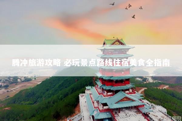 腾冲旅游攻略 必玩景点路线住宿美食全指南