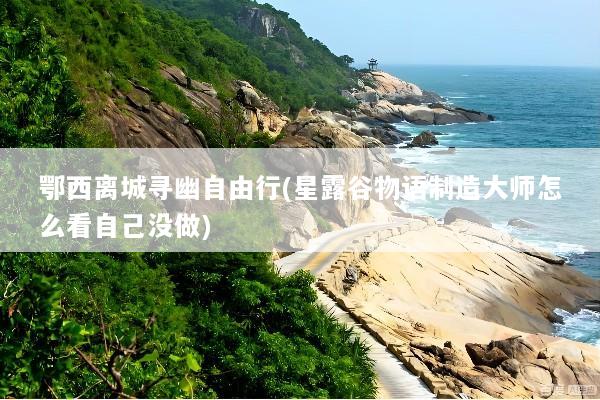 鄂西离城寻幽自由行(星露谷物语制造大师怎么看自己没做)