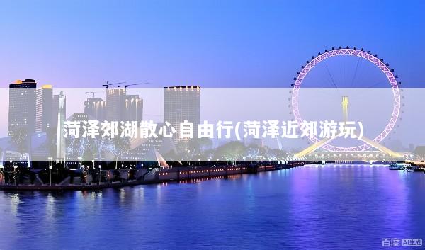 菏泽郊湖散心自由行(菏泽近郊游玩)