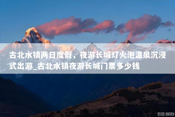 古北水镇两日度假，夜游长城灯火泡温泉沉浸式出游_古北水镇夜游长城门票多少钱