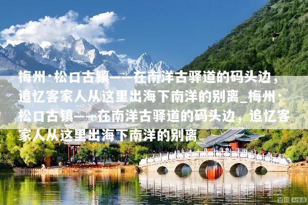 梅州·松口古镇——在南洋古驿道的码头边，追忆客家人从这里出海下南洋的别离_梅州·松口古镇——在南洋古驿道的码头边，追忆客家人从这里出海下南洋的别离