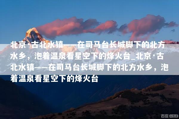 北京·古北水镇——在司马台长城脚下的北方水乡，泡着温泉看星空下的烽火台_北京·古北水镇——在司马台长城脚下的北方水乡，泡着温泉看星空下的烽火台