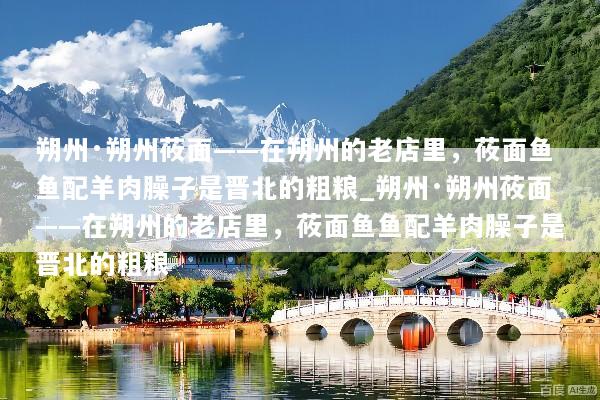 朔州·朔州莜面——在朔州的老店里，莜面鱼鱼配羊肉臊子是晋北的粗粮_朔州·朔州莜面——在朔州的老店里，莜面鱼鱼配羊肉臊子是晋北的粗粮