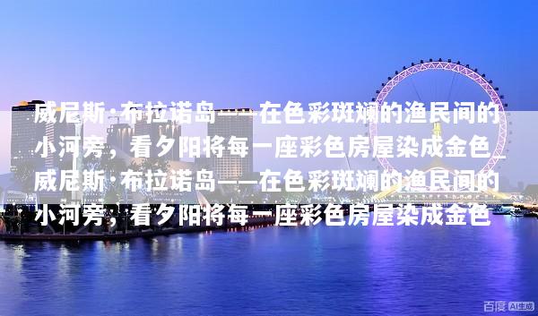 威尼斯·布拉诺岛——在色彩斑斓的渔民间的小河旁，看夕阳将每一座彩色房屋染成金色_威尼斯·布拉诺岛——在色彩斑斓的渔民间的小河旁，看夕阳将每一座彩色房屋染成金色