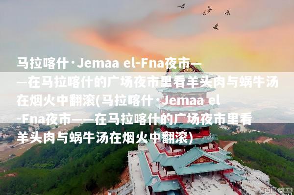马拉喀什·Jemaa el-Fna夜市——在马拉喀什的广场夜市里看羊头肉与蜗牛汤在烟火中翻滚(马拉喀什·Jemaa el-Fna夜市——在马拉喀什的广场夜市里看羊头肉与蜗牛汤在烟火中翻滚)