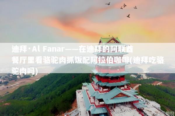 迪拜·Al Fanar——在迪拜的阿联酋餐厅里看骆驼肉抓饭配阿拉伯咖啡(迪拜吃骆驼肉吗)