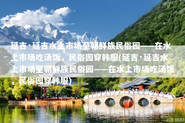 延吉·延吉水上市场至朝鲜族民俗园——在水上市场吃汤饭，民俗园穿韩服(延吉·延吉水上市场至朝鲜族民俗园——在水上市场吃汤饭，民俗园穿韩服)