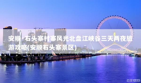 安顺·石头寨村寨风光北盘江峡谷三天两夜旅游攻略(安顺石头寨景区)