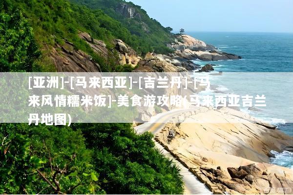 [亚洲]-[马来西亚]-[吉兰丹]-[马来风情糯米饭]-美食游攻略(马来西亚吉兰丹地图)