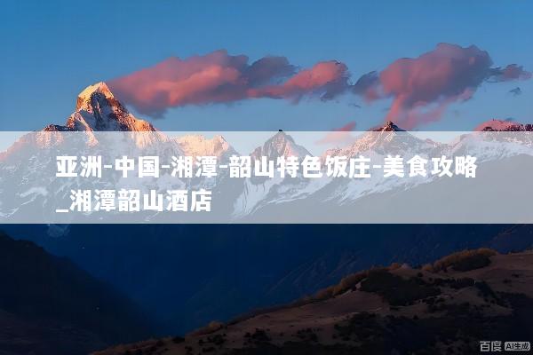 亚洲-中国-湘潭-韶山特色饭庄-美食攻略_湘潭韶山酒店
